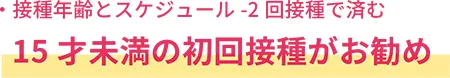接種年齢とスケジュールー２回接種で済む
15才未満の初回接種がお勧め